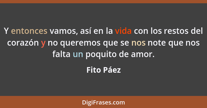 Y entonces vamos, así en la vida con los restos del corazón y no queremos que se nos note que nos falta un poquito de amor.... - Fito Páez