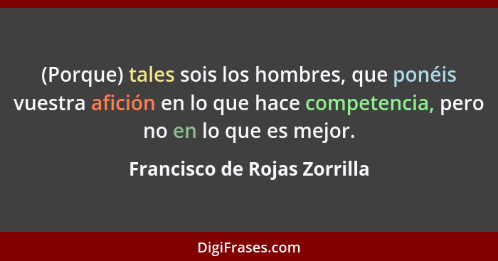 (Porque) tales sois los hombres, que ponéis vuestra afición en lo que hace competencia, pero no en lo que es mejor.... - Francisco de Rojas Zorrilla