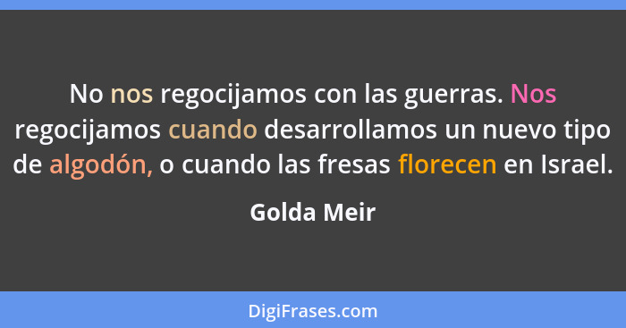 No nos regocijamos con las guerras. Nos regocijamos cuando desarrollamos un nuevo tipo de algodón, o cuando las fresas florecen en Israel... - Golda Meir