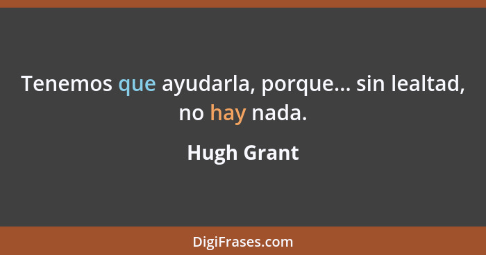 Tenemos que ayudarla, porque... sin lealtad, no hay nada.... - Hugh Grant