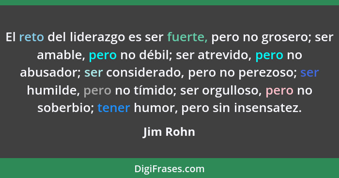 El reto del liderazgo es ser fuerte, pero no grosero; ser amable, pero no débil; ser atrevido, pero no abusador; ser considerado, pero no p... - Jim Rohn