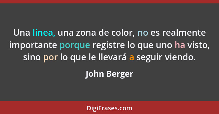 Una línea, una zona de color, no es realmente importante porque registre lo que uno ha visto, sino por lo que le llevará a seguir viendo... - John Berger