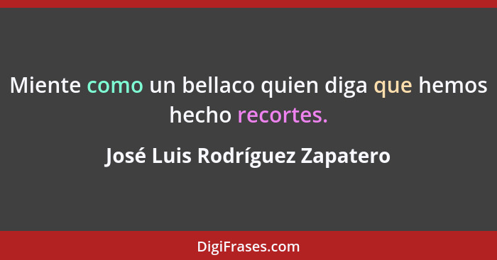 Miente como un bellaco quien diga que hemos hecho recortes.... - José Luis Rodríguez Zapatero