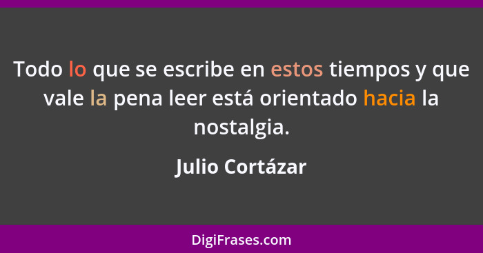 Todo lo que se escribe en estos tiempos y que vale la pena leer está orientado hacia la nostalgia.... - Julio Cortázar