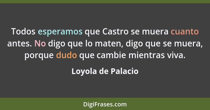 Todos esperamos que Castro se muera cuanto antes. No digo que lo maten, digo que se muera, porque dudo que cambie mientras viva.... - Loyola de Palacio