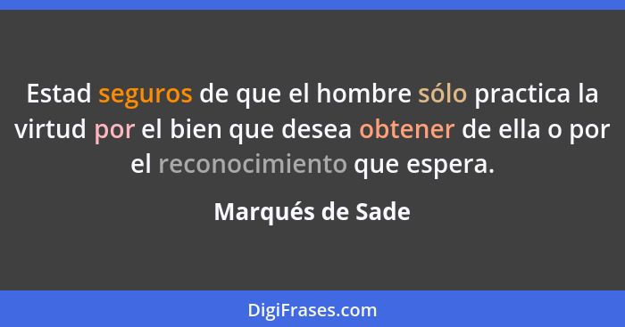 Estad seguros de que el hombre sólo practica la virtud por el bien que desea obtener de ella o por el reconocimiento que espera.... - Marqués de Sade