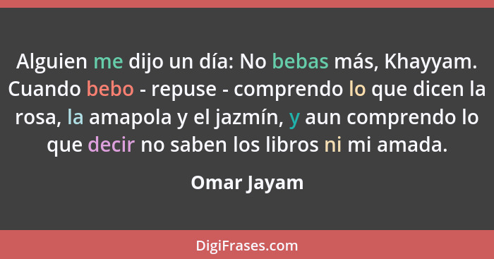 Alguien me dijo un día: No bebas más, Khayyam. Cuando bebo - repuse - comprendo lo que dicen la rosa, la amapola y el jazmín, y aun compr... - Omar Jayam