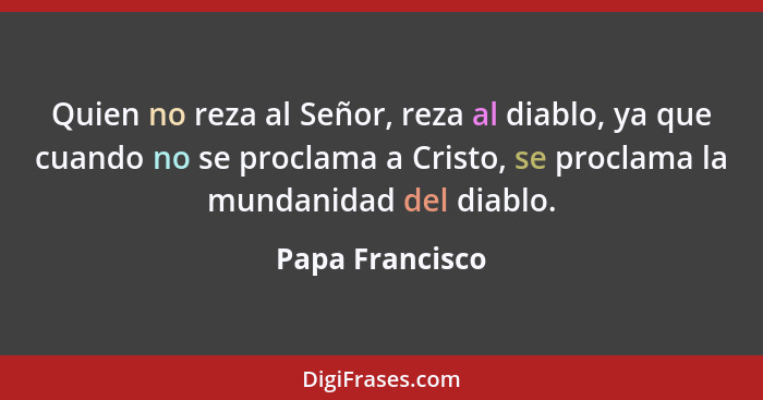 Quien no reza al Señor, reza al diablo, ya que cuando no se proclama a Cristo, se proclama la mundanidad del diablo.... - Papa Francisco