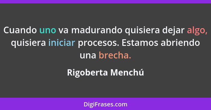 Cuando uno va madurando quisiera dejar algo, quisiera iniciar procesos. Estamos abriendo una brecha.... - Rigoberta Menchú