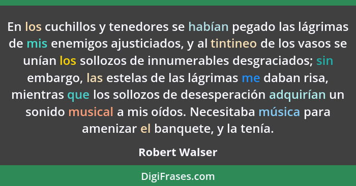 En los cuchillos y tenedores se habían pegado las lágrimas de mis enemigos ajusticiados, y al tintineo de los vasos se unían los sollo... - Robert Walser