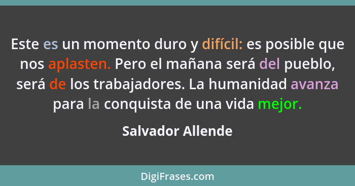 Este es un momento duro y difícil: es posible que nos aplasten. Pero el mañana será del pueblo, será de los trabajadores. La humani... - Salvador Allende