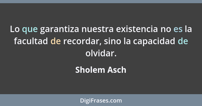 Lo que garantiza nuestra existencia no es la facultad de recordar, sino la capacidad de olvidar.... - Sholem Asch
