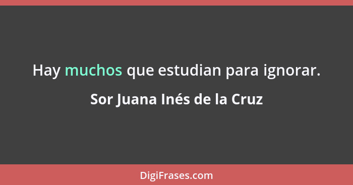 Hay muchos que estudian para ignorar.... - Sor Juana Inés de la Cruz