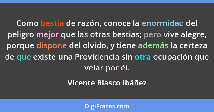 Como bestia de razón, conoce la enormidad del peligro mejor que las otras bestias; pero vive alegre, porque dispone del olvido... - Vicente Blasco Ibáñez