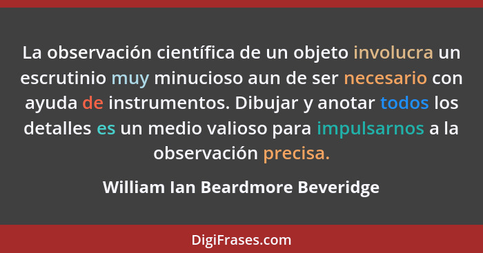 La observación científica de un objeto involucra un escrutinio muy minucioso aun de ser necesario con ayuda de instr... - William Ian Beardmore Beveridge