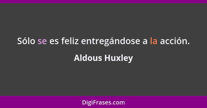 Sólo se es feliz entregándose a la acción.... - Aldous Huxley