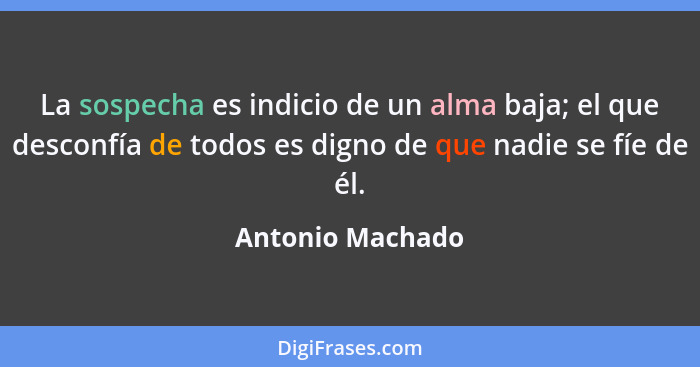 La sospecha es indicio de un alma baja; el que desconfía de todos es digno de que nadie se fíe de él.... - Antonio Machado