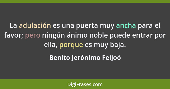 La adulación es una puerta muy ancha para el favor; pero ningún ánimo noble puede entrar por ella, porque es muy baja.... - Benito Jerónimo Feijoó