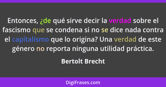 Entonces, ¿de qué sirve decir la verdad sobre el fascismo que se condena si no se dice nada contra el capitalismo que lo origina? Una... - Bertolt Brecht