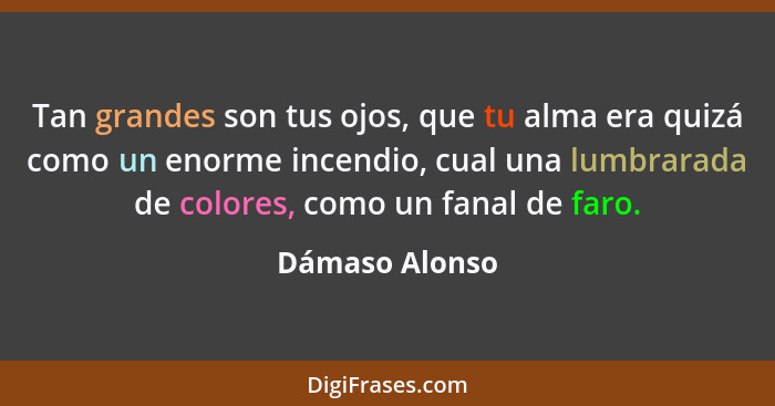 Tan grandes son tus ojos, que tu alma era quizá como un enorme incendio, cual una lumbrarada de colores, como un fanal de faro.... - Dámaso Alonso