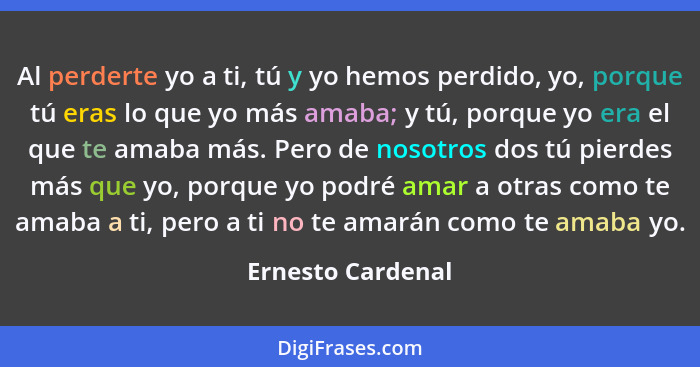 Al perderte yo a ti, tú y yo hemos perdido, yo, porque tú eras lo que yo más amaba; y tú, porque yo era el que te amaba más. Pero d... - Ernesto Cardenal