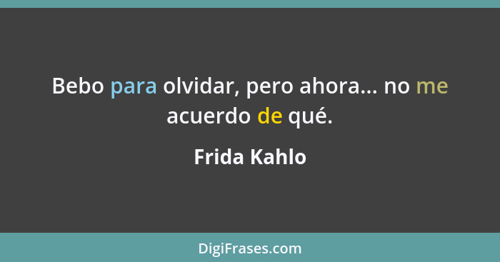 Bebo para olvidar, pero ahora... no me acuerdo de qué.... - Frida Kahlo