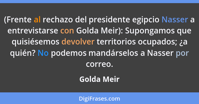 (Frente al rechazo del presidente egipcio Nasser a entrevistarse con Golda Meir): Supongamos que quisiésemos devolver territorios ocupado... - Golda Meir