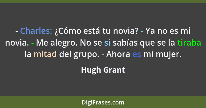 - Charles: ¿Cómo está tu novia? - Ya no es mi novia. - Me alegro. No se si sabías que se la tiraba la mitad del grupo. - Ahora es mi muje... - Hugh Grant