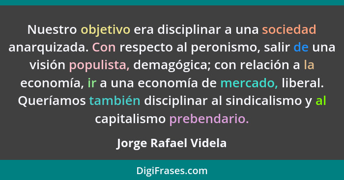 Nuestro objetivo era disciplinar a una sociedad anarquizada. Con respecto al peronismo, salir de una visión populista, demagógic... - Jorge Rafael Videla