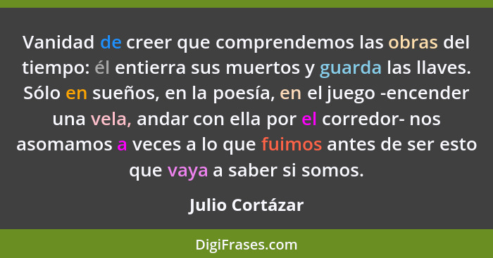 Vanidad de creer que comprendemos las obras del tiempo: él entierra sus muertos y guarda las llaves. Sólo en sueños, en la poesía, en... - Julio Cortázar