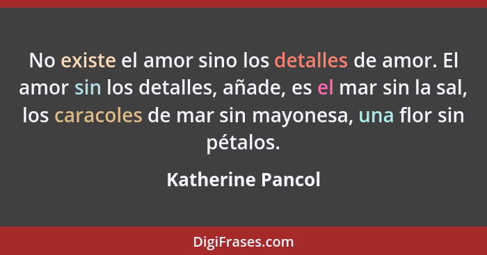 No existe el amor sino los detalles de amor. El amor sin los detalles, añade, es el mar sin la sal, los caracoles de mar sin mayone... - Katherine Pancol