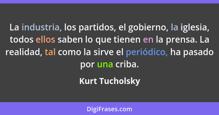 La industria, los partidos, el gobierno, la iglesia, todos ellos saben lo que tienen en la prensa. La realidad, tal como la sirve el... - Kurt Tucholsky