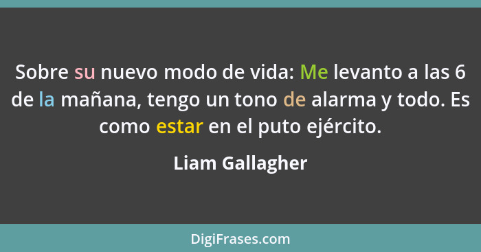 Sobre su nuevo modo de vida: Me levanto a las 6 de la mañana, tengo un tono de alarma y todo. Es como estar en el puto ejército.... - Liam Gallagher