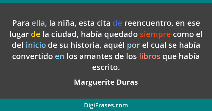 Para ella, la niña, esta cita de reencuentro, en ese lugar de la ciudad, había quedado siempre como el del inicio de su historia, a... - Marguerite Duras