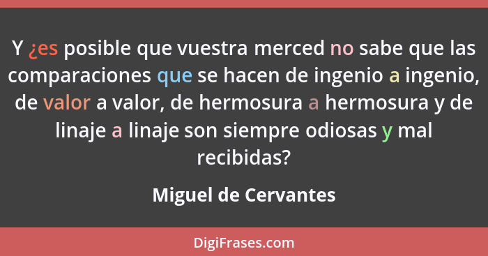 Y ¿es posible que vuestra merced no sabe que las comparaciones que se hacen de ingenio a ingenio, de valor a valor, de hermosura... - Miguel de Cervantes