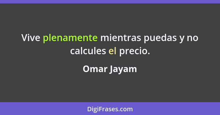 Vive plenamente mientras puedas y no calcules el precio.... - Omar Jayam