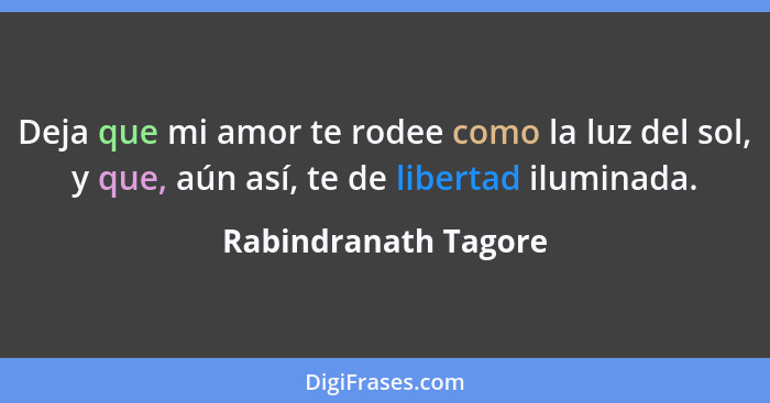 Deja que mi amor te rodee como la luz del sol, y que, aún así, te de libertad iluminada.... - Rabindranath Tagore