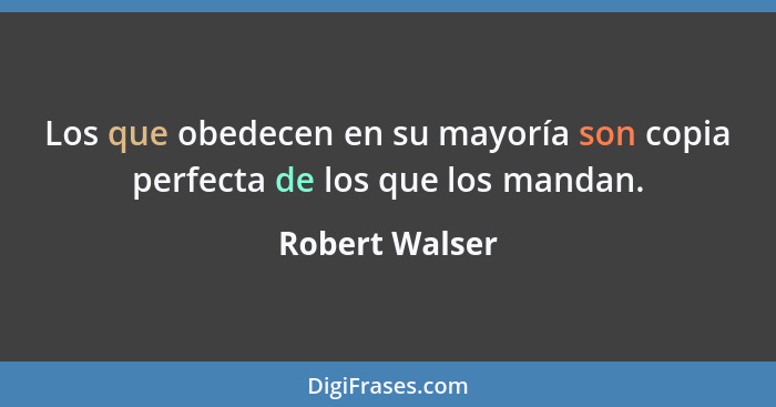 Los que obedecen en su mayoría son copia perfecta de los que los mandan.... - Robert Walser