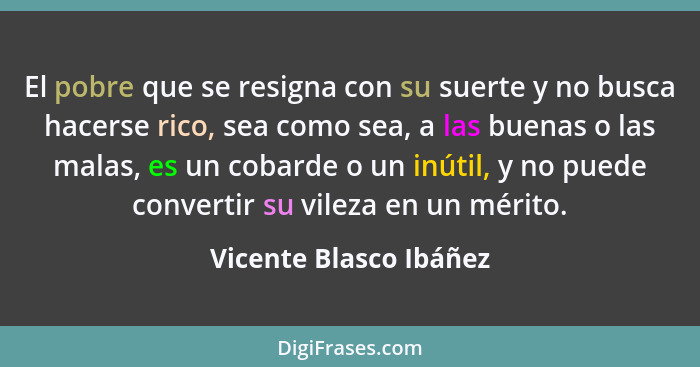 El pobre que se resigna con su suerte y no busca hacerse rico, sea como sea, a las buenas o las malas, es un cobarde o un inút... - Vicente Blasco Ibáñez