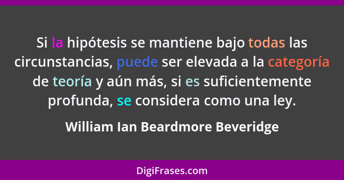 Si la hipótesis se mantiene bajo todas las circunstancias, puede ser elevada a la categoría de teoría y aún más, si... - William Ian Beardmore Beveridge