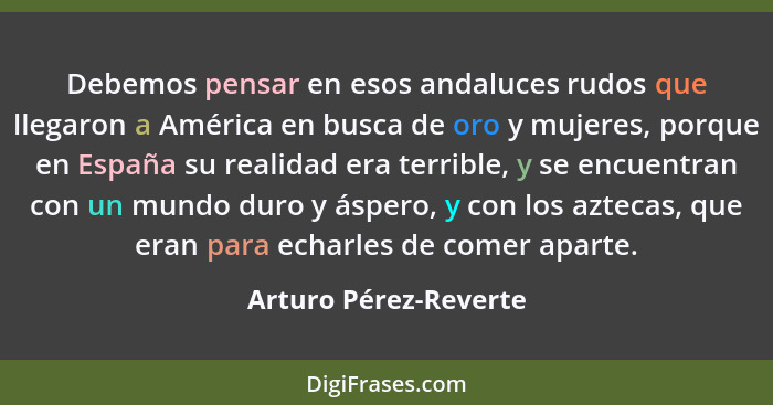 Debemos pensar en esos andaluces rudos que llegaron a América en busca de oro y mujeres, porque en España su realidad era terri... - Arturo Pérez-Reverte