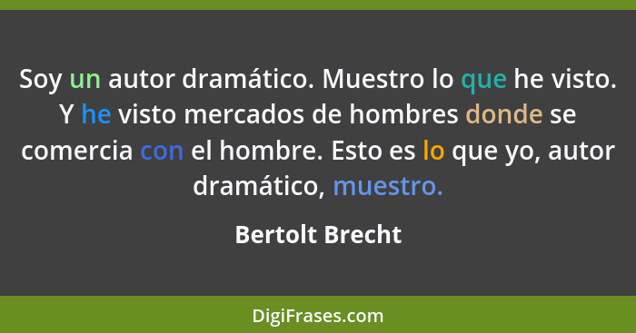 Soy un autor dramático. Muestro lo que he visto. Y he visto mercados de hombres donde se comercia con el hombre. Esto es lo que yo, a... - Bertolt Brecht