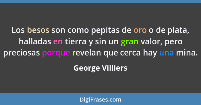 Los besos son como pepitas de oro o de plata, halladas en tierra y sin un gran valor, pero preciosas porque revelan que cerca hay un... - George Villiers