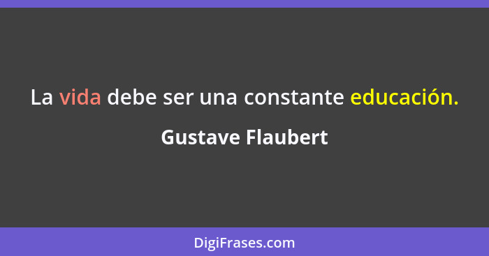 La vida debe ser una constante educación.... - Gustave Flaubert