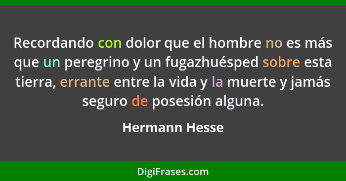 Recordando con dolor que el hombre no es más que un peregrino y un fugazhuésped sobre esta tierra, errante entre la vida y la muerte y... - Hermann Hesse