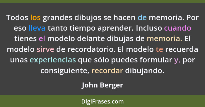 Todos los grandes dibujos se hacen de memoria. Por eso lleva tanto tiempo aprender. Incluso cuando tienes el modelo delante dibujas de m... - John Berger