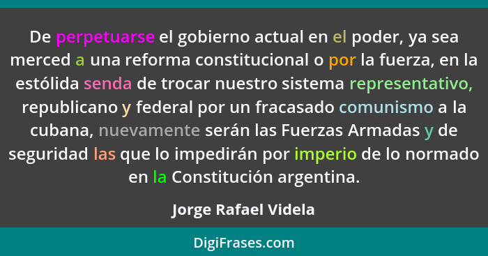 De perpetuarse el gobierno actual en el poder, ya sea merced a una reforma constitucional o por la fuerza, en la estólida senda... - Jorge Rafael Videla