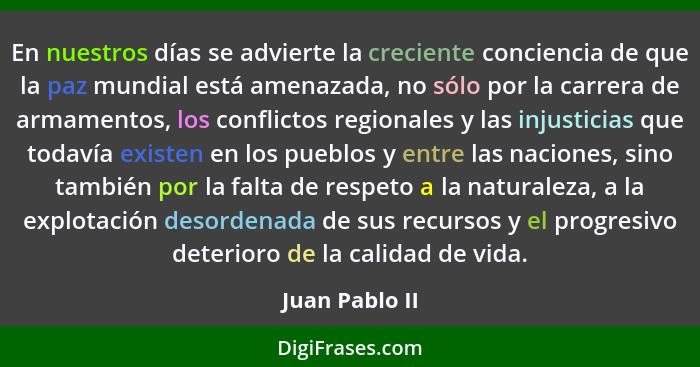 En nuestros días se advierte la creciente conciencia de que la paz mundial está amenazada, no sólo por la carrera de armamentos, los c... - Juan Pablo II