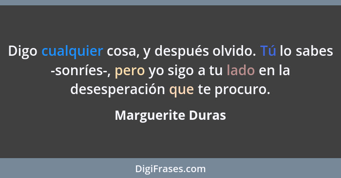 Digo cualquier cosa, y después olvido. Tú lo sabes -sonríes-, pero yo sigo a tu lado en la desesperación que te procuro.... - Marguerite Duras