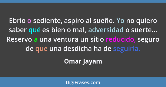 Ebrio o sediente, aspiro al sueño. Yo no quiero saber qué es bien o mal, adversidad o suerte... Reservo a una ventura un sitio reducido,... - Omar Jayam